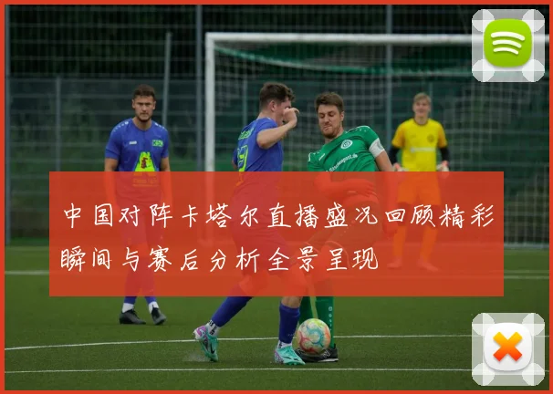 中国对阵卡塔尔直播盛况回顾精彩瞬间与赛后分析全景呈现