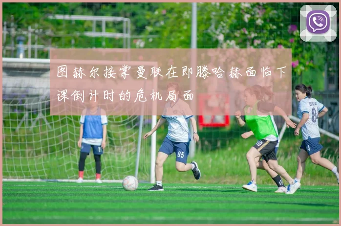 图赫尔接掌曼联在即滕哈赫面临下课倒计时的危机局面