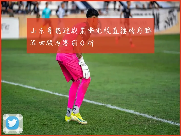 山东鲁能迎战柔佛电视直播精彩瞬间回顾与赛前分析