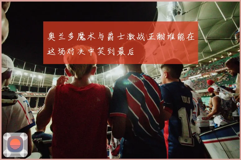 奥兰多魔术与爵士激战正酣谁能在这场对决中笑到最后