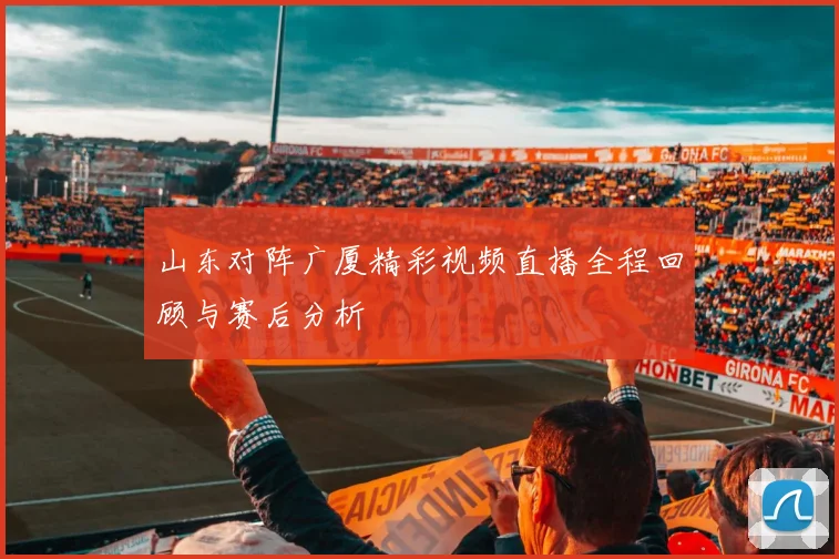山东对阵广厦精彩视频直播全程回顾与赛后分析