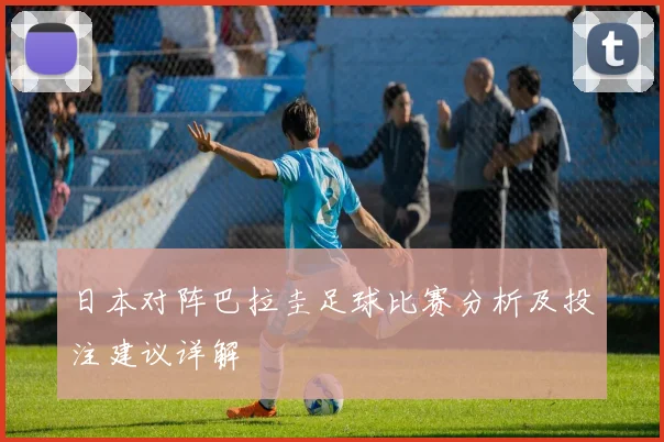 日本对阵巴拉圭足球比赛分析及投注建议详解
