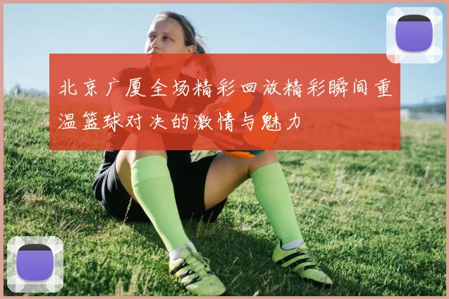 北京广厦全场精彩回放精彩瞬间重温篮球对决的激情与魅力