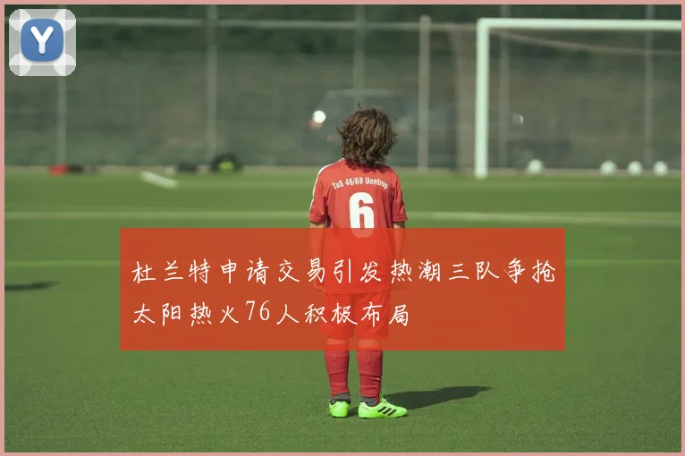 杜兰特申请交易引发热潮三队争抢太阳热火76人积极布局