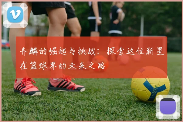 齐麟的崛起与挑战：探索这位新星在篮球界的未来之路