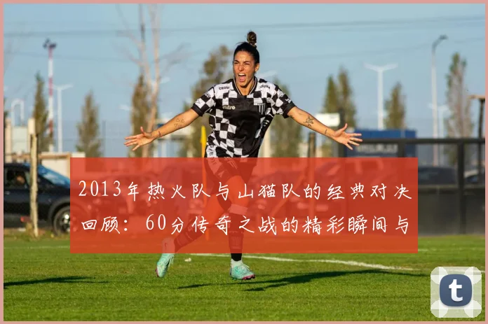 2013年热火队与山猫队的经典对决回顾：60分传奇之战的精彩瞬间与影响