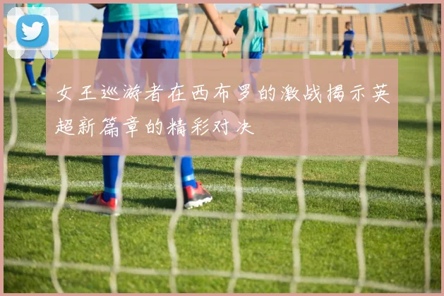 女王巡游者在西布罗的激战揭示英超新篇章的精彩对决