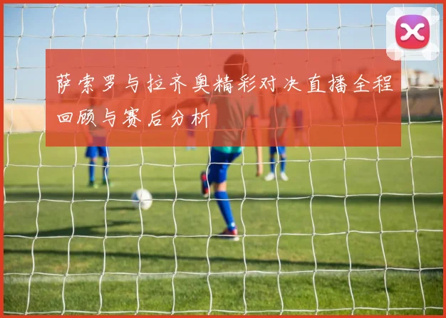 萨索罗与拉齐奥精彩对决直播全程回顾与赛后分析