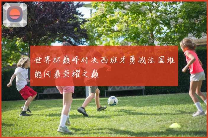 世界杯巅峰对决西班牙勇战法国谁能问鼎荣耀之巅