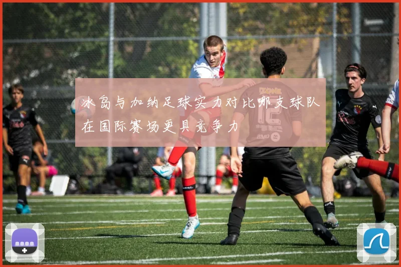 冰岛与加纳足球实力对比哪支球队在国际赛场更具竞争力