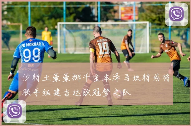 沙特土豪豪掷千金本泽马坎特或将联手组建吉达欧冠梦之队