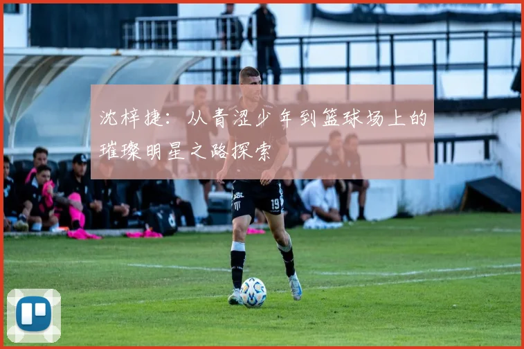 沈梓捷：从青涩少年到篮球场上的璀璨明星之路探索