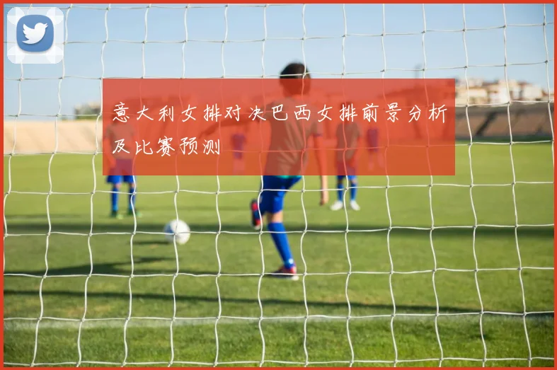 意大利女排对决巴西女排前景分析及比赛预测
