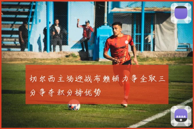 切尔西主场迎战布赖顿力争全取三分争夺积分榜优势