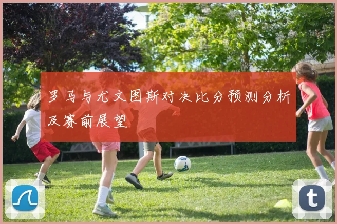 罗马与尤文图斯对决比分预测分析及赛前展望