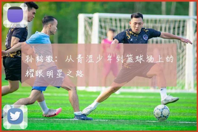 孙铭徽：从青涩少年到篮球场上的耀眼明星之路