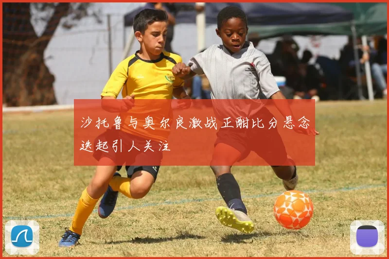 沙托鲁与奥尔良激战正酣比分悬念迭起引人关注